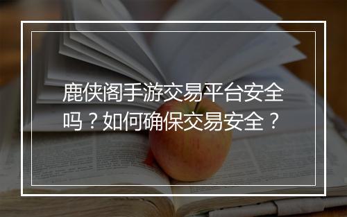 鹿侠阁手游交易平台安全吗?如何确保交易安全?
