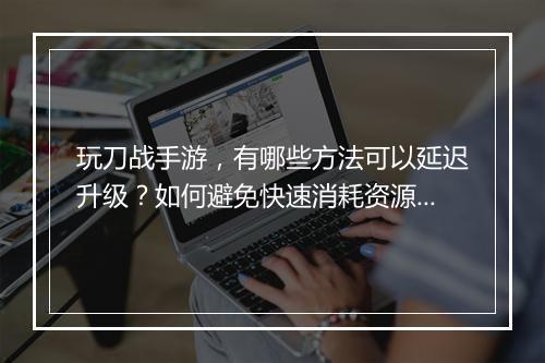 玩刀战手游，有哪些方法可以延迟升级？如何避免快速消耗资源？