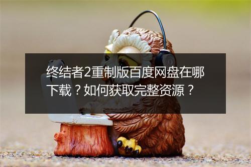 终结者2重制版百度网盘在哪下载?如何获取完整资源?