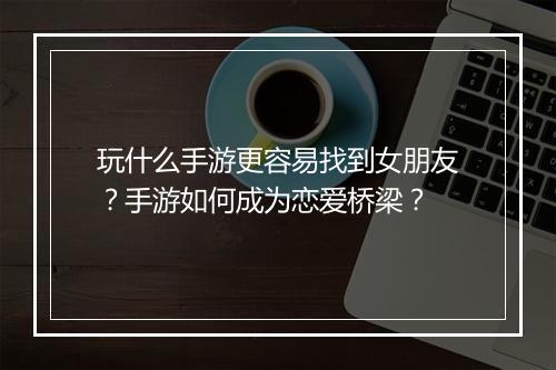 玩什么手游更容易找到女朋友?手游如何成为恋爱桥梁?