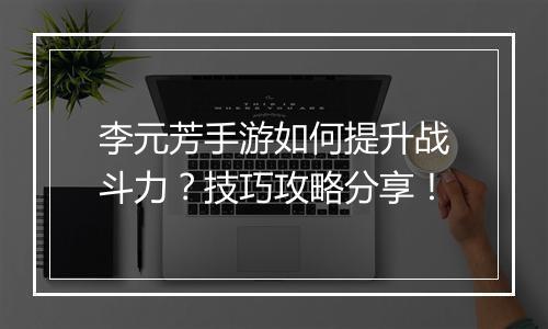 李元芳手游如何提升战斗力?技巧攻略分享!