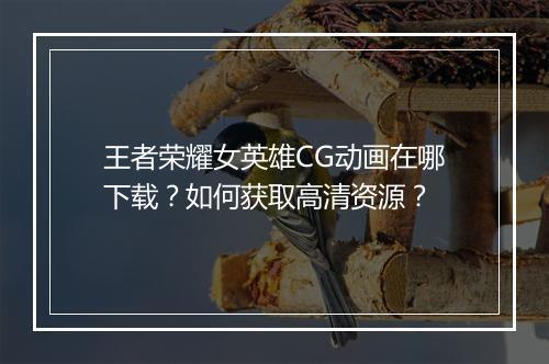 王者荣耀女英雄CG动画在哪下载?如何获取高清资源?