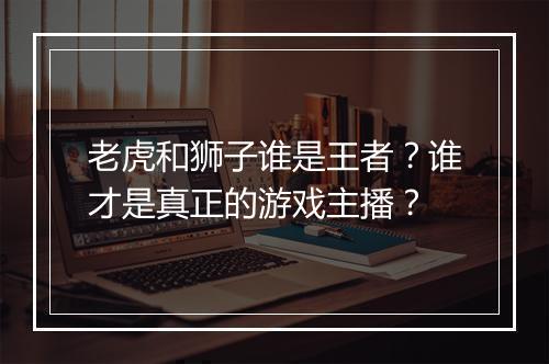 老虎和狮子谁是王者?谁才是真正的游戏主播?