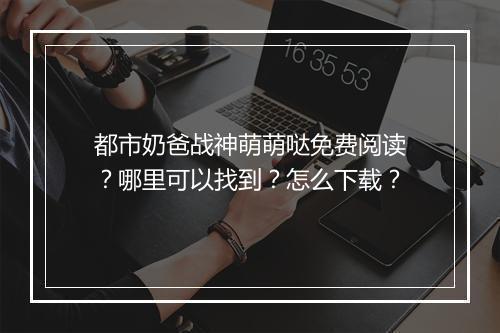 都市奶爸战神萌萌哒免费阅读?哪里可以找到?怎么下载?