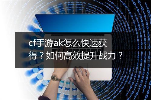 cf手游ak怎么快速获得?如何高效提升战力?