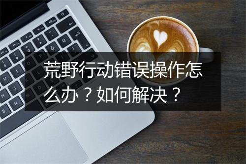 荒野行动错误操作怎么办?如何解决?