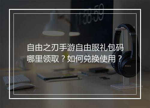 自由之刃手游自由服礼包码哪里领取?如何兑换使用?