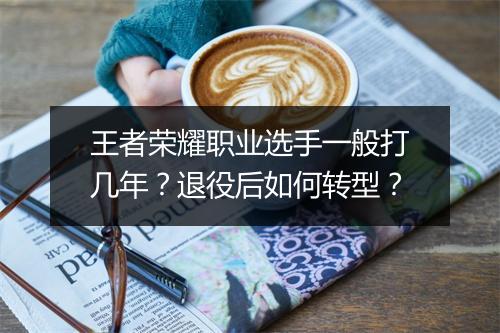 王者荣耀职业选手一般打几年？退役后如何转型？