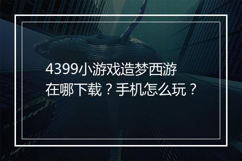 4399小游戏造梦西游在哪下载?手机怎么玩?
