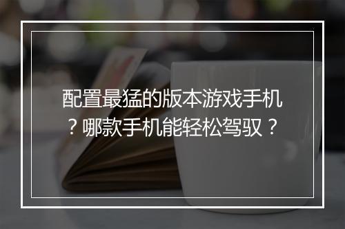 配置最猛的版本游戏手机?哪款手机能轻松驾驭?