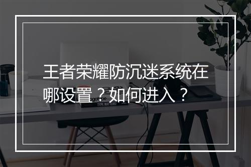 王者荣耀防沉迷系统在哪设置？如何进入？