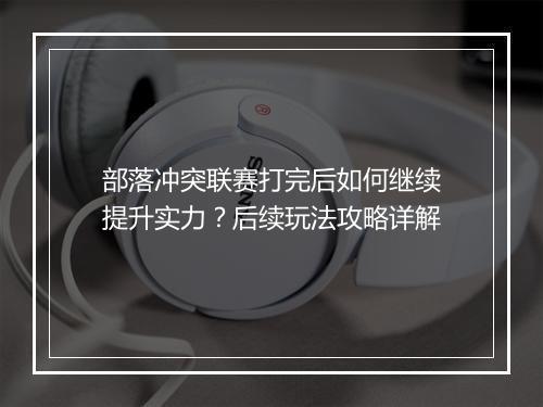 部落冲突联赛打完后如何继续提升实力?后续玩法攻略详解