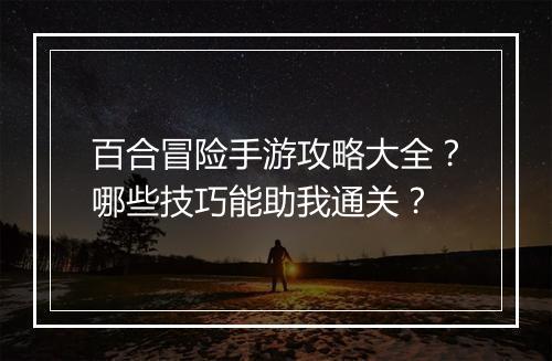 百合冒险手游攻略大全?哪些技巧能助我通关?