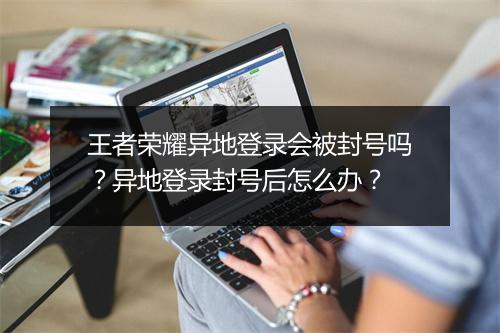 王者荣耀异地登录会被封号吗？异地登录封号后怎么办？