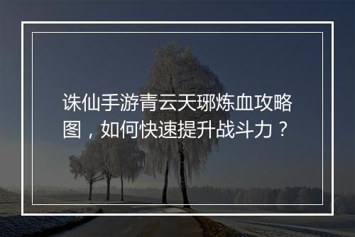诛仙手游青云天琊炼血攻略图,如何快速提升战斗力?