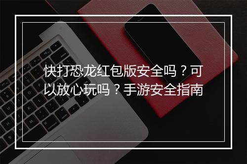 快打恐龙红包版安全吗?可以放心玩吗?手游安全指南