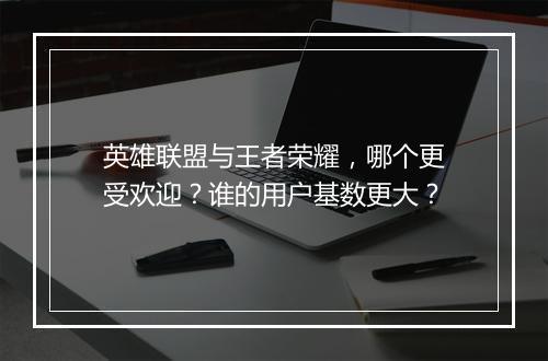英雄联盟与王者荣耀，哪个更受欢迎？谁的用户基数更大？