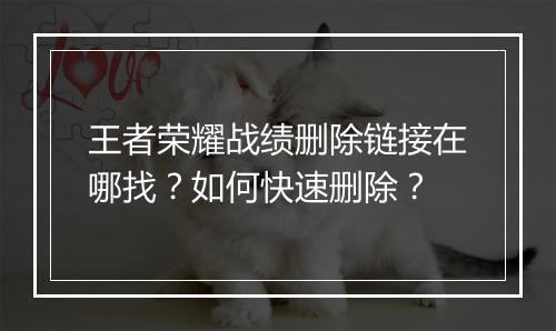 王者荣耀战绩删除链接在哪找？如何快速删除？