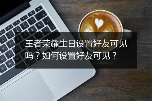 王者荣耀生日设置好友可见吗?如何设置好友可见?
