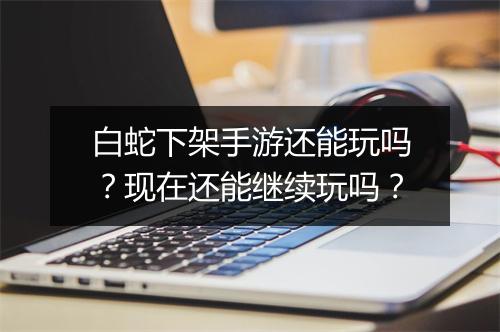 白蛇下架手游还能玩吗?现在还能继续玩吗?