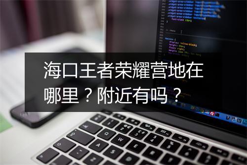 海口王者荣耀营地在哪里？附近有吗？