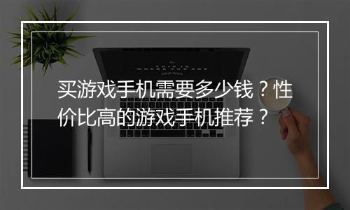 买游戏手机需要多少钱?性价比高的游戏手机推荐?