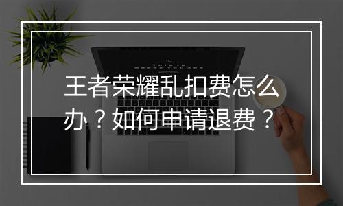 王者荣耀乱扣费怎么办？如何申请退费？