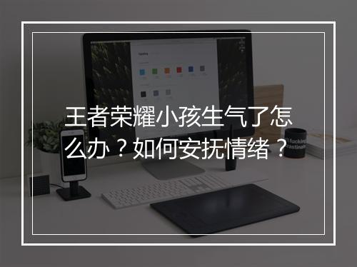 王者荣耀小孩生气了怎么办？如何安抚情绪？