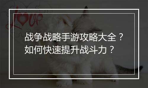 战争战略手游攻略大全?如何快速提升战斗力?