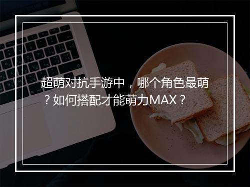 超萌对抗手游中，哪个角色最萌？如何搭配才能萌力MAX？