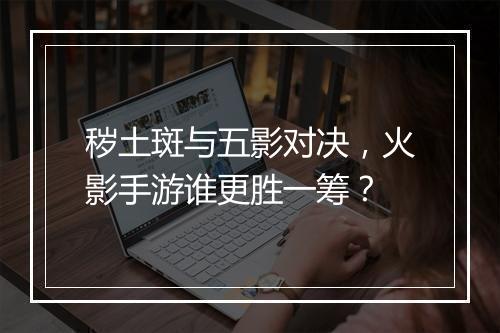 秽土斑与五影对决,火影手游谁更胜一筹?