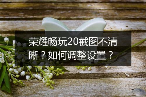 荣耀畅玩20截图不清晰？如何调整设置？