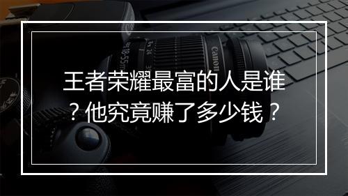 王者荣耀最富的人是谁?他究竟赚了多少钱?