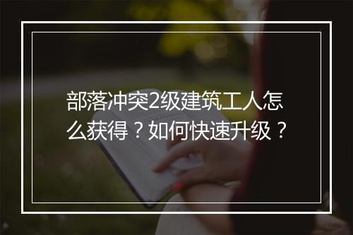 部落冲突2级建筑工人怎么获得?如何快速升级?