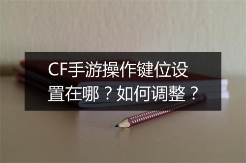 CF手游操作键位设置在哪?如何调整?