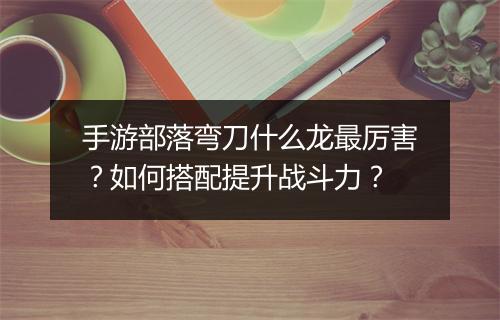 手游部落弯刀什么龙最厉害?如何搭配提升战斗力?