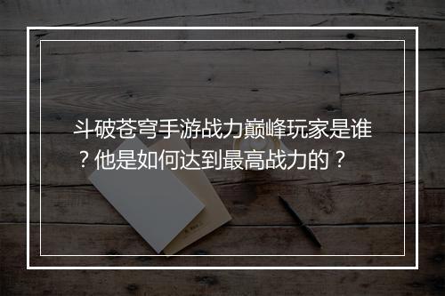 斗破苍穹手游战力巅峰玩家是谁?他是如何达到最高战力的?