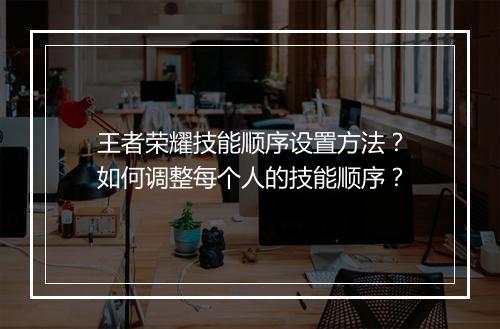 王者荣耀技能顺序设置方法?如何调整每个人的技能顺序?