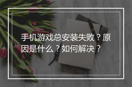 手机游戏总安装失败?原因是什么?如何解决?