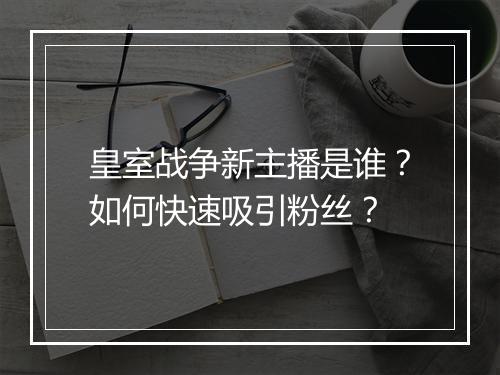 皇室战争新主播是谁?如何快速吸引粉丝?