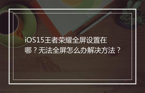 iOS15王者荣耀全屏设置在哪?无法全屏怎么办解决方法?