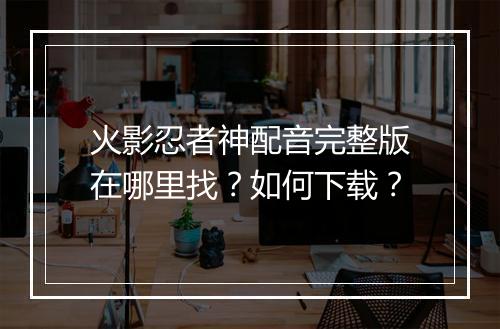 火影忍者神配音完整版在哪里找?如何下载?