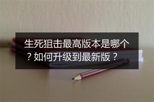 生死狙击最高版本是哪个?如何升级到最新版?