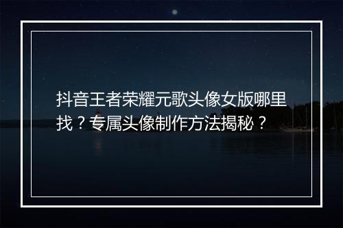 抖音王者荣耀元歌头像女版哪里找?专属头像制作方法揭秘?