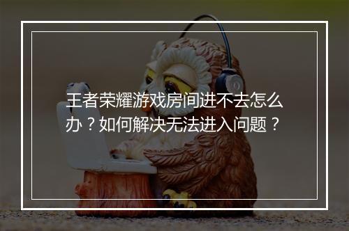 王者荣耀游戏房间进不去怎么办?如何解决无法进入问题?