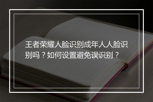 王者荣耀人脸识别成年人人脸识别吗?如何设置避免误识别?
