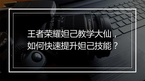 王者荣耀妲己教学大仙,如何快速提升妲己技能?