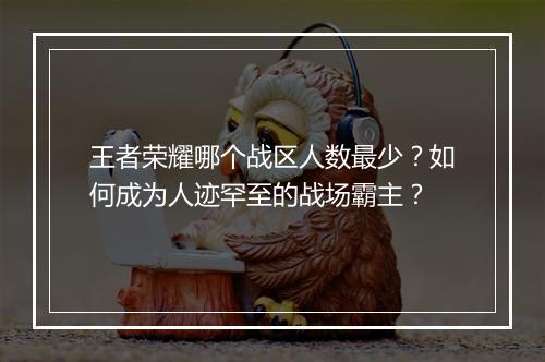 王者荣耀哪个战区人数最少?如何成为人迹罕至的战场霸主?