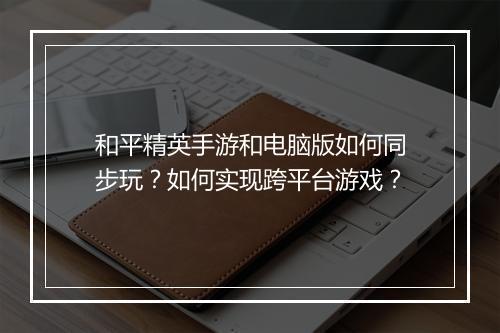 和平精英手游和电脑版如何同步玩?如何实现跨平台游戏?