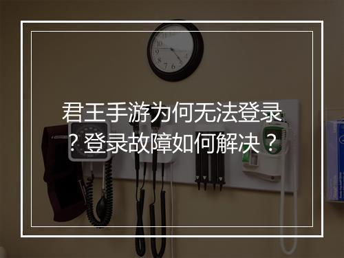 君王手游为何无法登录?登录故障如何解决?